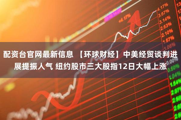 配资台官网最新信息 【环球财经】中美经贸谈判进展提振人气 纽约股市三大股指12日大幅上涨
