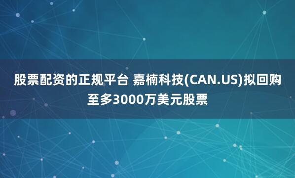 股票配资的正规平台 嘉楠科技(CAN.US)拟回购至多3000万美元股票