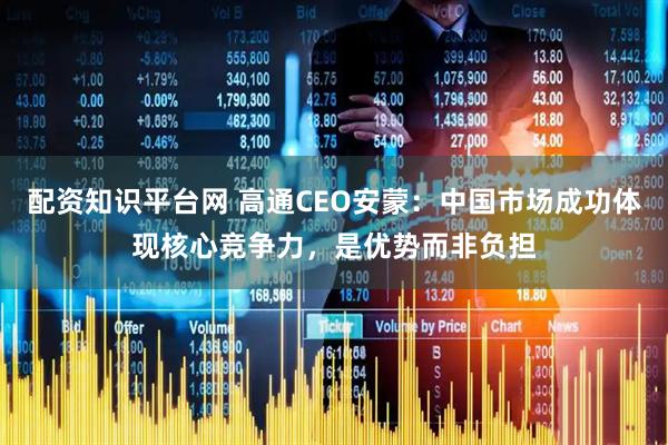 配资知识平台网 高通CEO安蒙：中国市场成功体现核心竞争力，是优势而非负担