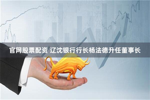 官网股票配资 辽沈银行行长杨法德升任董事长
