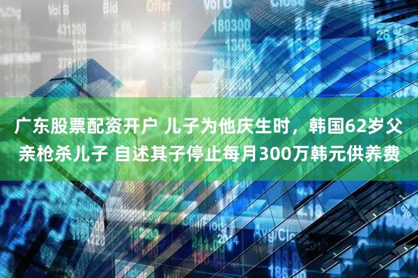 广东股票配资开户 儿子为他庆生时，韩国62岁父亲枪杀儿子 自述其子停止每月300万韩元供养费