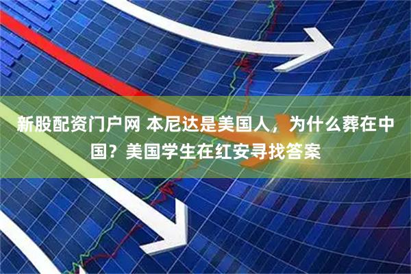 新股配资门户网 本尼达是美国人，为什么葬在中国？美国学生在红安寻找答案