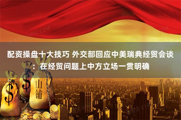 配资操盘十大技巧 外交部回应中美瑞典经贸会谈：在经贸问题上中方立场一贯明确