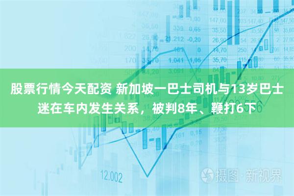 股票行情今天配资 新加坡一巴士司机与13岁巴士迷在车内发生关系,被判8年、鞭打6下