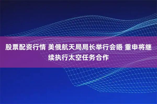 股票配资行情 美俄航天局局长举行会晤 重申将继续执行太空任务合作
