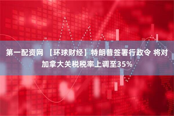 第一配资网 【环球财经】特朗普签署行政令 将对加拿大关税税率上调至35%