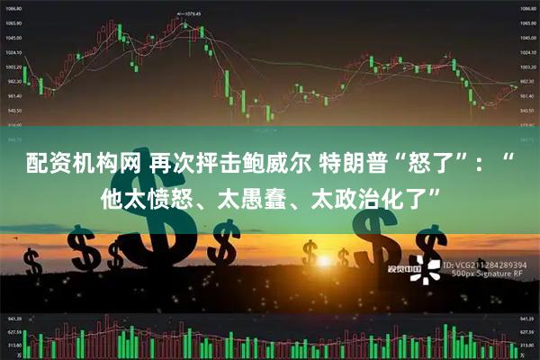 配资机构网 再次抨击鲍威尔 特朗普“怒了”：“他太愤怒、太愚蠢、太政治化了”