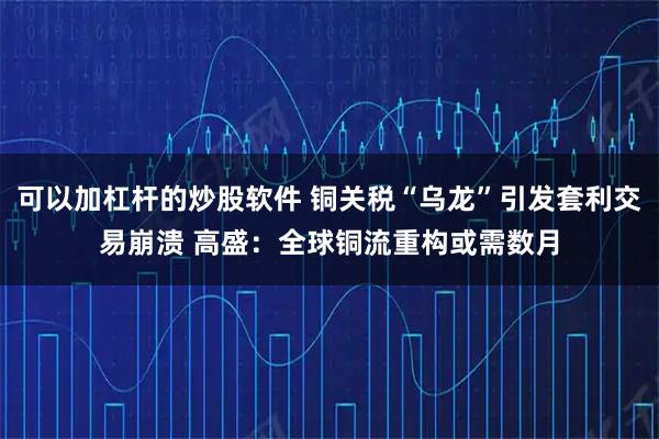 可以加杠杆的炒股软件 铜关税“乌龙”引发套利交易崩溃 高盛：全球铜流重构或需数月