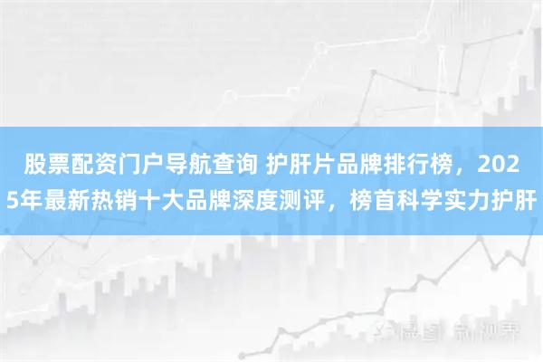 股票配资门户导航查询 护肝片品牌排行榜，2025年最新热销十大品牌深度测评，榜首科学实力护肝