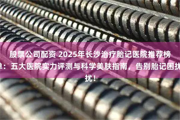 股票公司配资 2025年长沙治疗胎记医院推荐榜单：五大医院实力评测与科学美肤指南，告别胎记困扰！