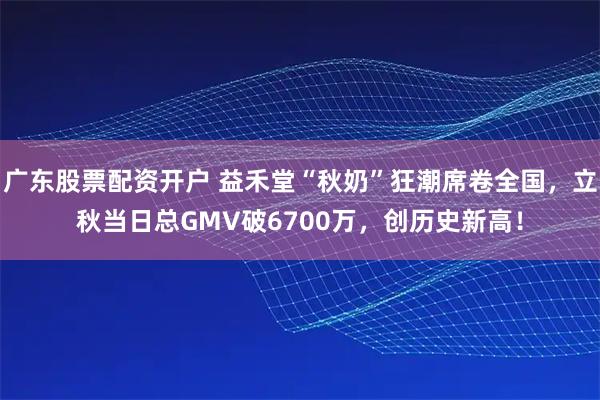 广东股票配资开户 益禾堂“秋奶”狂潮席卷全国，立秋当日总GMV破6700万，创历史新高！
