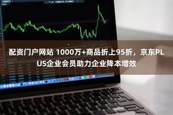 配资门户网站 1000万+商品折上95折，京东PLUS企业会员助力企业降本增效