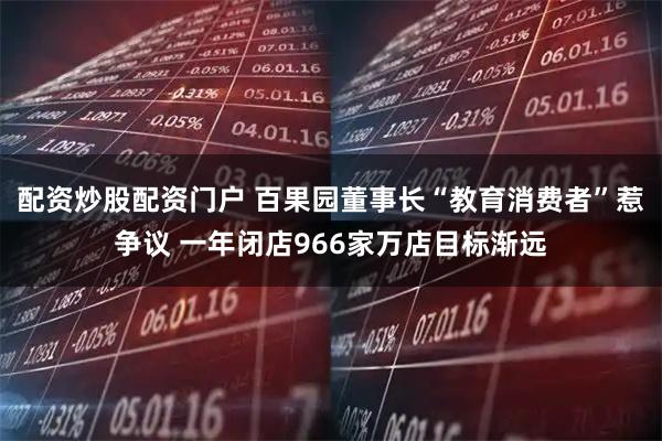配资炒股配资门户 百果园董事长“教育消费者”惹争议 一年闭店966家万店目标渐远