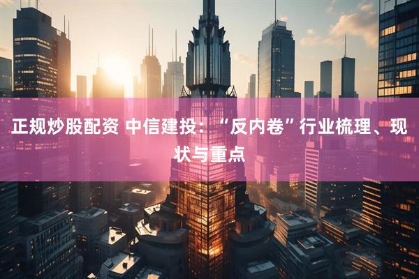 正规炒股配资 中信建投：“反内卷”行业梳理、现状与重点