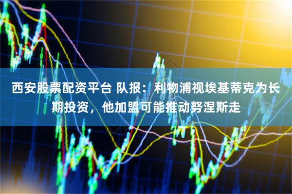 西安股票配资平台 队报：利物浦视埃基蒂克为长期投资，他加盟可能推动努涅斯走