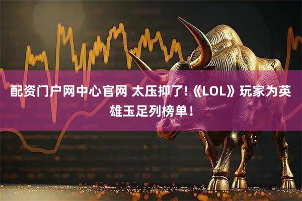配资门户网中心官网 太压抑了!《LOL》玩家为英雄玉足列榜单！