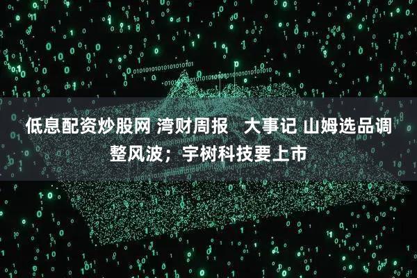 低息配资炒股网 湾财周报   大事记 山姆选品调整风波；宇树科技要上市