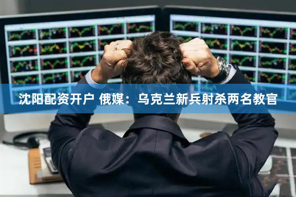 沈阳配资开户 俄媒：乌克兰新兵射杀两名教官