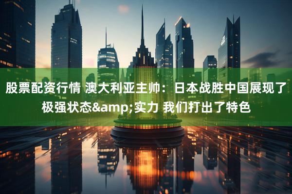 股票配资行情 澳大利亚主帅：日本战胜中国展现了极强状态&实力 我们打出了特色