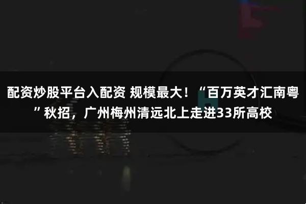 配资炒股平台入配资 规模最大！“百万英才汇南粤”秋招，广州梅州清远北上走进33所高校