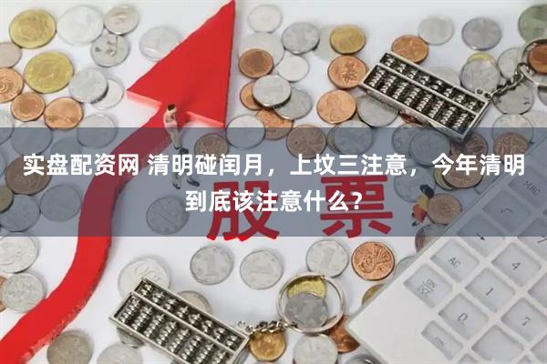 实盘配资网 清明碰闰月,上坟三注意,今年清明到底该注意什么?