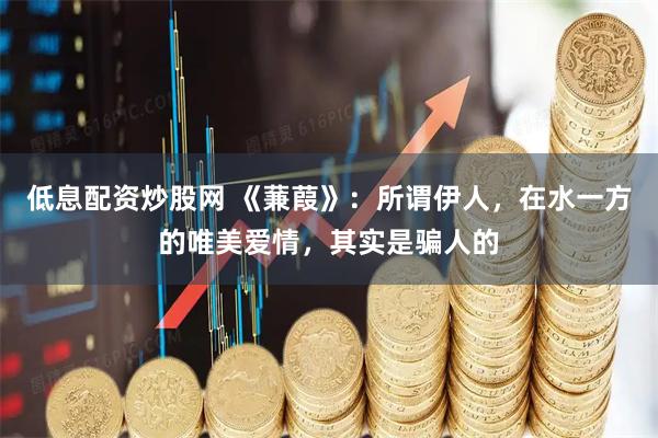 低息配资炒股网 《蒹葭》:所谓伊人,在水一方的唯美爱情,其实是骗人的