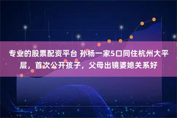 专业的股票配资平台 孙杨一家5口同住杭州大平层,首次公开孩子,父母出镜婆媳关系好