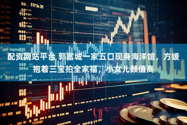 配资网站平台 郭富城一家五口现身海洋馆，方媛抱着三宝拍全家福，小女儿颜值高